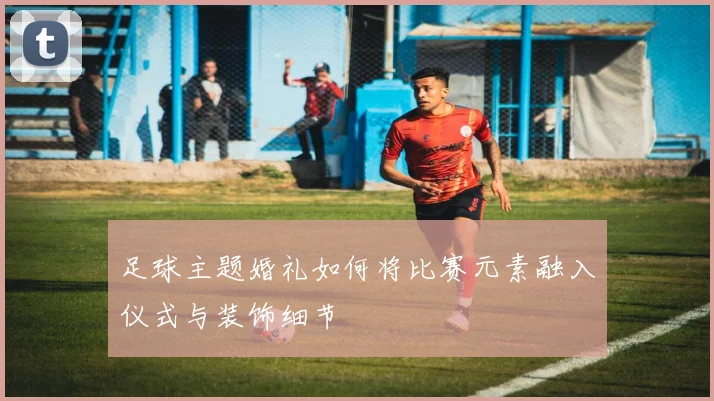 足球主题婚礼如何将比赛元素融入仪式与装饰细节